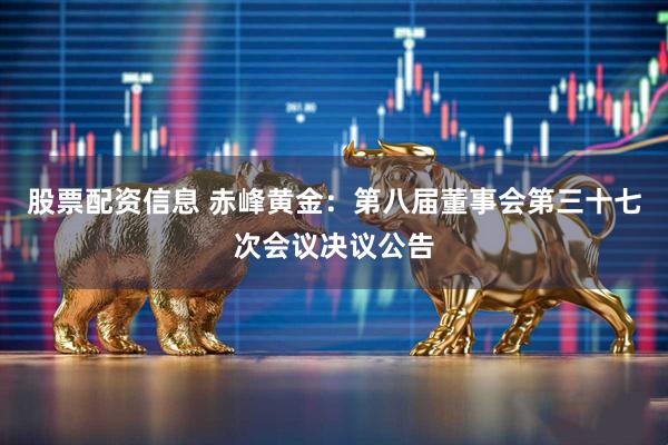股票配资信息 赤峰黄金：第八届董事会第三十七次会议决议公告