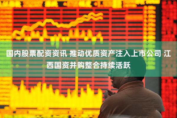 国内股票配资资讯 推动优质资产注入上市公司 江西国资并购整合持续活跃