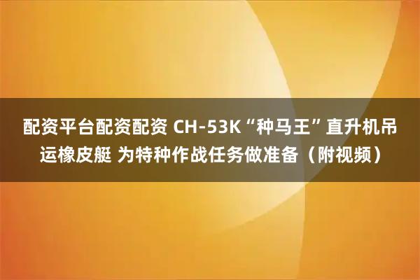 配资平台配资配资 CH-53K“种马王”直升机吊运橡皮艇 为特种作战任务做准备（附视频）