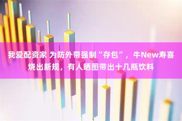我爱配资家 为防外带强制“存包”，牛New寿喜烧出新规，有人晒图带出十几瓶饮料