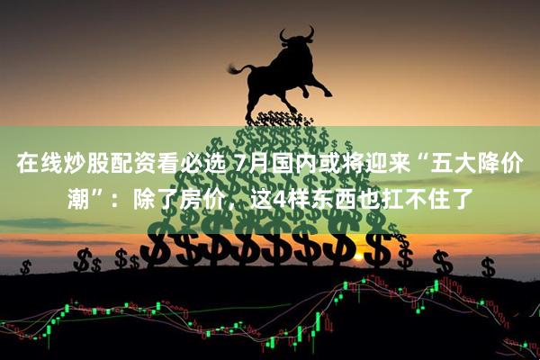 在线炒股配资看必选 7月国内或将迎来“五大降价潮”：除了房价，这4样东西也扛不住了