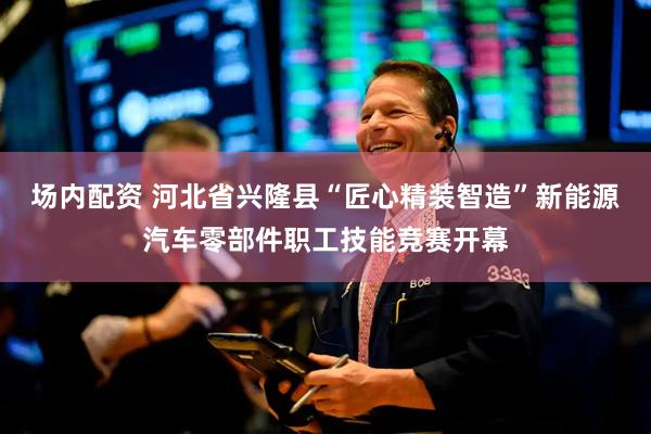 场内配资 河北省兴隆县“匠心精装智造”新能源汽车零部件职工技能竞赛开幕
